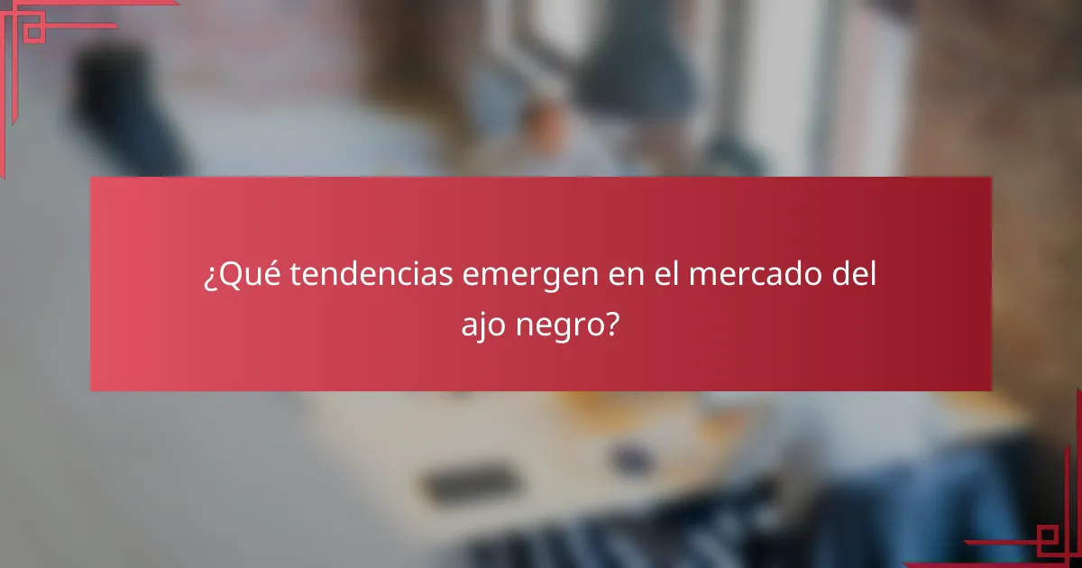 ¿Qué tendencias emergen en el mercado del ajo negro?